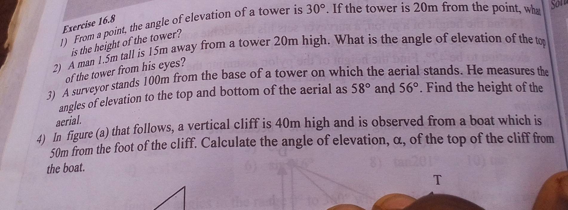 From a point, the angle of elevation of a tower is 30°. If the tower is 20m from the point, what Sot 
Exercise 16.8 
is the height of the tower? 
2) A man 1.5m tall is 15m away from a tower 20m high. What is the angle of elevation of the top 
of the tower from his eyes? 
3) A surveyor stands 100m from the base of a tower on which the aerial stands. He measures the 
angles of elevation to the top and bottom of the aerial as 58° and 56°. Find the height of the 
aerial. 
4) In figure (a) that follows, a vertical cliff is 40m high and is observed from a boat which is
50m from the foot of the cliff. Calculate the angle of elevation, α, of the top of the cliff from 
the boat. 
T