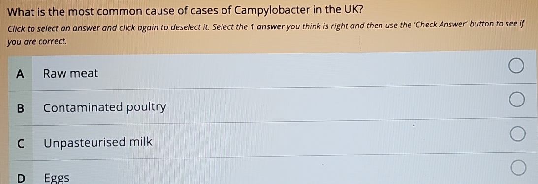 What is the most common cause of cases of Campylobacter in the UK?
Click to select an answer and click again to deselect it. Select the 1 answer you think is right and then use the 'Check Answer' button to see if
you are correct.
A Raw meat
B Contaminated poultry
C Unpasteurised milk
D Eggs