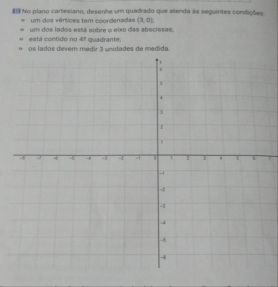 No plano cartesiano, desenhe um quadrado que atenda às seguintes condições 
» um dos vértices tem coordenadas (3,0); 
» um dos lados está sobre o eixo das abscissas; 
» está contido no 4^(_ circ) quadrante; 
os lados devem medir 3 unidades de medida. 
7