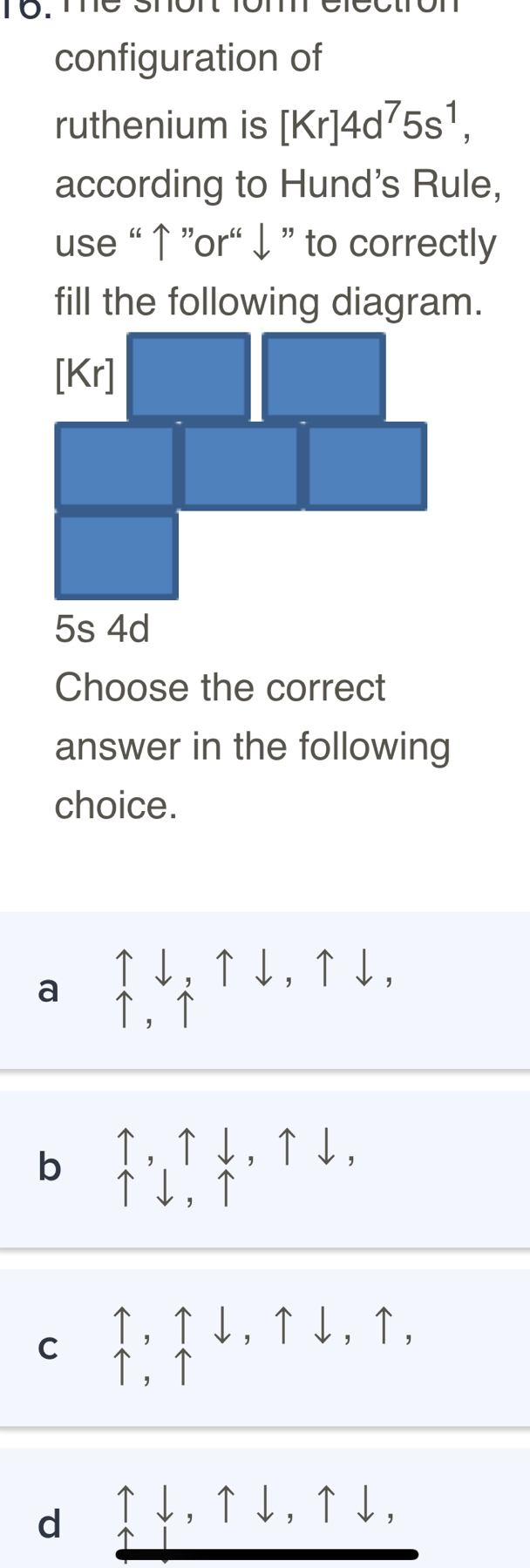 Tợ. Te shon lom
configuration of
ruthenium is [Kr]4d^75s^1, 
according to Hund's Rule,
use “ ↑ ”or' ↓ ” to correctly
fill the following diagram.
[Kr]
5s 4d
Choose the correct
answer in the following
choice.
a
↑↓,↑↓,↑↓,
↑ ，↑
b uparrow , uparrow downarrow , uparrow downarrow
C uparrow , uparrow downarrow , uparrow downarrow , uparrow ,
d ↑↓,↑↓,↑ . ↓,