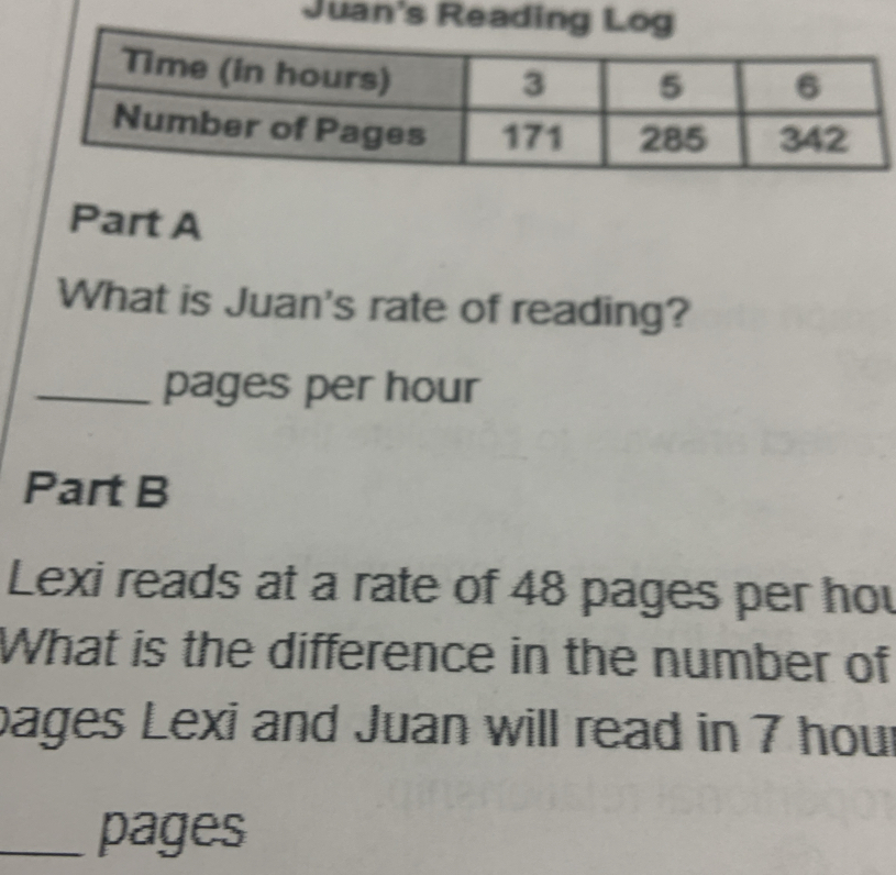 Juan's Reading Log 
Part A 
What is Juan's rate of reading? 
_pages per hour
Part B 
Lexi reads at a rate of 48 pages per hou 
What is the difference in the number of 
pages Lexi and Juan will read in 7 hour
_pages