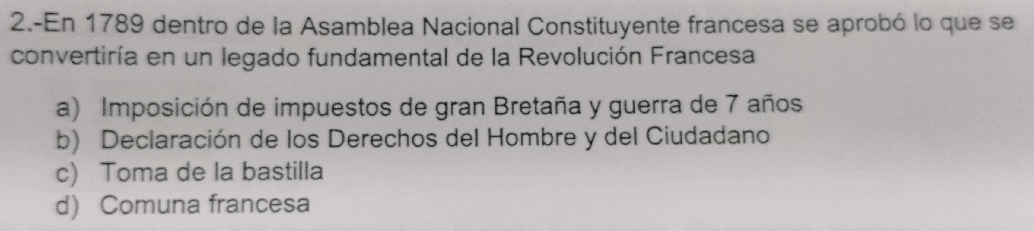 2.-En 1789 dentro de la Asamblea Nacional Constituyente francesa se aprobó lo que se
convertiría en un legado fundamental de la Revolución Francesa
a) Imposición de impuestos de gran Bretaña y guerra de 7 años
b) Declaración de los Derechos del Hombre y del Ciudadano
c) Toma de la bastilla
d) Comuna francesa