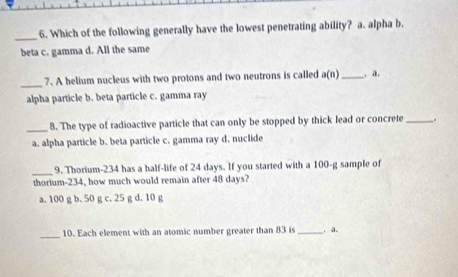 Which of the following generally have the lowest penetrating ability? a. alpha b,
beta c. gamma d. All the same
_7. A helium nucleus with two protons and two neutrons is called a(n) _, a.
alpha particle b. beta particle c. gamma ray
_8. The type of radioactive particle that can only be stopped by thick lead or concrete_
a. alpha particle b. beta particle c. gamma ray d. nuclide
_9. Thorium- 234 has a half-life of 24 days. If you started with a 100-g sample of
thorium- 234, how much would remain after 48 days?
a. 100 g b. 50 g c. 25 g d. 10 g
_10. Each element with an atomic number greater than 83 is _. a.