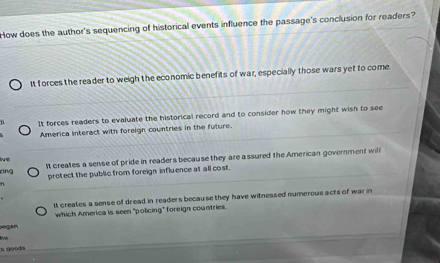 How does the author's sequencing of historical events influence the passage's conclusion for readers?
It forces the reader to weigh the economic benefits of war, especially those wars yet to come.
It forces readers to evaluate the historical record and to consider how they might wish to see
America interact with foreign countries in the future.
It creates a sense of pride in readers because they are a ssured the American government will
ive
zing
protect the public from foreign influence at all cost.
n
It creates a sense of dread in readers because they have witnessed numerous acts of war in
which America is seen "policing" foreign countries.
egan
he
s goods