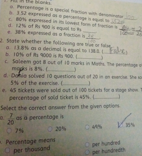 Fill in the blanks.
a. Percentage is a special fraction with denominator
b. 3.52 expressed as a percentage is equal to
_
c. 80% expressed in its lowest form of fraction is
d. 12% of Rs 900 is equal to Rs.
e. 38% expressed as a fraction is_ _.
2. State whether the following are true or false
a. 13.8% as a decimal is equal to 138.0. (_ 
b. 10% of Rs 9000 is Rs 900.(_ )
c. Saleem got 8 out of 10 marks in Maths. The percentage o
marks is 8%. (_ )
d. Dania solved 10 questions out of 20 in an exercise. She so
5% of the exercise. (_ )
e. 45 tickets were sold out of 100 tickets for a stage show. 7
percentage of sold ticket is 45%. (_ )
Select the correct answer from the given options.
a .  7/20  as a percentage is
7%
20% 49% 0 35%. Percentage means
per thousand per hundred
per hundredth