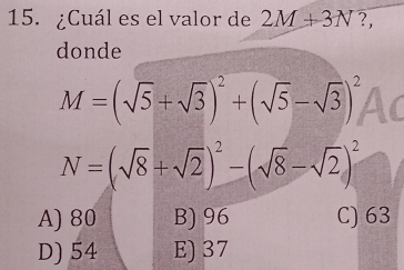 ¿Cuál es el valor de 2M+3N ?,
donde
M=(sqrt(5)+sqrt(3))^2+(sqrt(5)-sqrt(3))^2
N=(sqrt(8)+sqrt(2))^2-(sqrt(8)-sqrt(2))^2
A) 80 B) 96 C) 63
D) 54 E) 37