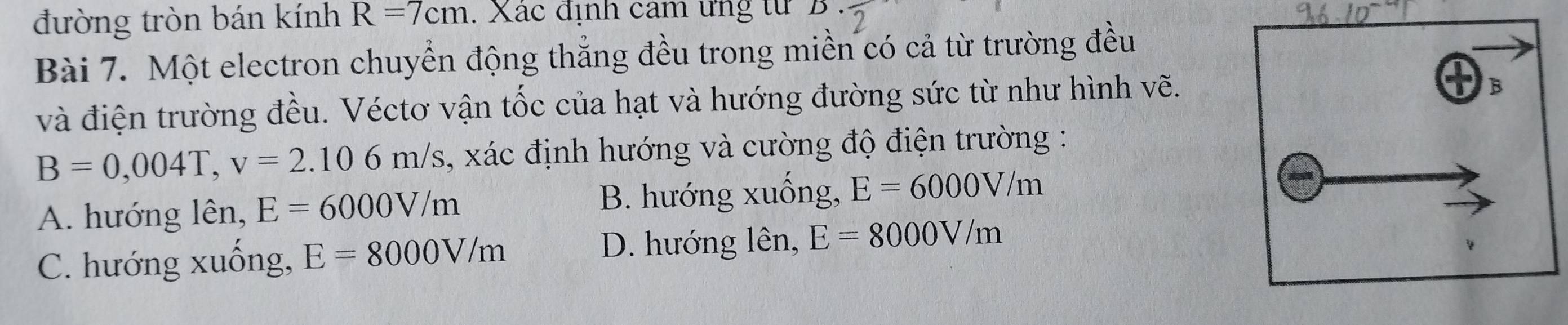 đường tròn bán kính R=7cm. Xác định cam ứng từ D
Bài 7. Một electron chuyển động thẳng đều trong miền có cả từ trường đều
và điện trường đều. Véctơ vận tốc của hạt và hướng đường sức từ như hình vẽ.
B=0,004T, v=2.106m/s , xác định hướng và cường độ điện trường :
A. hướng lên, E=6000V/m B. hướng xuống, E=6000V/m
C. hướng xuồng, E=8000V/m
D. hướng lên, E=8000V/m