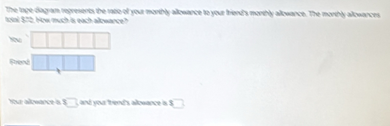 The tape diagram represents the ratio of your monthly allowance to your friend's monthly allowance. The monthly allowances 
total $72. How much is each aowance? 
| □ 
Frend □ 
|| 
Your allowance is ! $□ , and your friend's allowance is $ 2