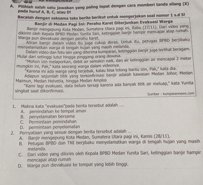 Pilihlah salah satu jawaban yang paling tepat dengan cara memberi tanda silang (X)
pada huruf A, B, C, atau D!
Bacalah dengan saksama teks berita berikut untuk mengerjakan soal nomor 1 s.d 5!
Banjir di Medan Pagi Ini: Perahu Karet Diterjunkan Evakuasi Warga
Banjir mengepung Kota Medan, Sumatera Utara pagi ini, Rabu (27/11). Dari video yang
dikirim oleh Kepala BPBD Medan Yunita Sari, ketinggian banjir hampir mencapai atap rumah.
Warga pun dievakuasi dengan perahu karet.
Aliran banjir dalam video itu juga cukup deras. Untuk itu, petugas BPBD berjibaku
menyelamatkan warga di tengah hujan yang masih melanda.
Dalam video dan foto lain yang diterima kumparan, ketinggian banjir juga terlihat beragam.
Mulai dari setinggi lutut hingga pinggang orang dewasa.
“Mohon izin melaporkan, debit air semakin naik, dan air ketinggian air mencapai 2 meter
mungkin ini, Pak,” kata seorang warga dalam videonya.
“Karena ini ada warga yang terjebak, kalau bisa tolong bantu izin, Pak,” kata dia.
Adapun sejumlah titik yang terkonfirmasi banjir adalah kawasan Medan Johor, Medan
Maimun, Medan Helvetia, hingga Medan Amplas
“Kami lagi evakuasi, data belum tersaji karena ada banyak titik air meluap,” kata Yunita
singkat saat dikonfirmasi.
Sumber : kumparannews.com
1. Makna kata “evakuasi”pada berita tersebut adalah ....
A. pemindahan ke tempat aman
B. penyelamatan bersama
C. Permintaan pemindahan
D. permintaan penyelamatan
2. Pernyataan yang sesuai dengan berita tersebut adalah ...
A. Banjir mengepung Kota Medan, Sumatera Utara pagi ini, Kamis (28/11).
B. Petugas BPBD dan TNI berjibaku menyelamatkan warga di tengah hujan yang masih
melanda.
C. Dari video yang dikirim oleh Kepala BPBD Medan Yunita Sari, ketinggian banjir hampir
mencapai atap rumah
D. Warga pun dievakuasi ke tempat yang lebih tinggi.