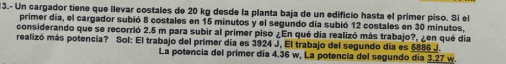 3.- Un cargador tiene que llevar costales de 20 kg desde la planta baja de un edificio hasta el primer piso. Si el
primer día, el cargador subió 8 costales en 15 minutos y el segundo día subió 12 costales en 30 minutos,
considerando que se recorrió 2.5 m para subir al primer piso ¿En qué día realizó más trabajo?, ¿en qué día
realizó más potencia? Sol: El trabajo del primer día es 3924 J, El trabajo del segundo día es 5886 J.
La potencia del primer día 4.36 w, La potencia del segundo día 3.27 w.