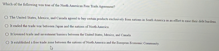 Which of the following was true of the North American Free Trade Agreement?
The United States, Mexico, and Canada agreed to buy certain products exclusively from nations in South America in an effort to ease their debt burdens.
It ended the trade war between Japan and the nations of North America.
It lowered trade and investment barriers between the United States, Mexico, and Canada.
It established a free trade zone between the nations of North America and the European Economic Community.