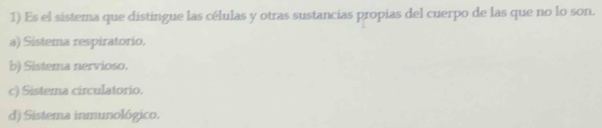 Es el sistema que distingue las células y otras sustancias propias del cuerpo de las que no lo son.
a) Sistema respiratorio.
b) Sistema nervioso.
c) Sistema circulatorio.
d) Sistema inmunológico.