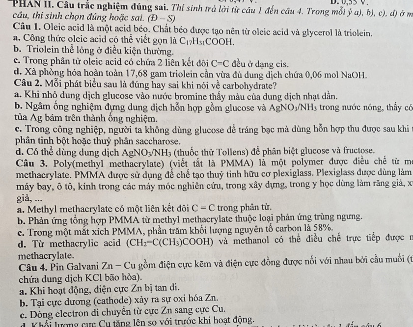 0.55 V
PHAN II. Câu trắc nghiệm đúng sai. Thí sinh trả lời từ câu 1 đến câu 4. Trong mỗi ý a), b), c), d) ở m
câu, thí sinh chọn đúng hoặc sai. (D-S)
Câu 1. Oleic acid là một acid béo. Chất béo được tạo nên từ oleic acid và glycerol là triolein.
a. Công thức oleic acid có thể viết gọn là C_17H_31 COOH.
b. Triolein thể lỏng ở điều kiện thường.
c. Trong phân tử oleic acid có chứa 2 liên kết đôi C=C đều ở dạng cis.
d. Xà phòng hóa hoàn toàn 17,68 gam triolein cần vừa đủ dung dịch chứa 0,06 mol NaOH.
Câu 2. Mỗi phát biểu sau là đúng hay sai khi nói về carbohydrate?
a. Khi nhỏ dung dịch glucose vào nước bromine thấy màu của dung dịch nhạt dần.
b. Ngâm ống nghiệm đựng dung dịch hỗn hợp gồm glucose và AgNO_3/NH_3 trong nước nóng, thấy có
tủa Ag bám trên thành ống nghiệm.
c. Trong công nghiệp, người ta không dùng glucose để tráng bạc mà dùng hỗn hợp thu được sau khi
phân tinh bột hoặc thuỷ phân saccharose.
d. Có thể dùng dung dịch AgNO_3/NH_3 (thuốc thử Tollens) để phân biệt glucose và fructose.
Câu 3. Poly(methyl methacrylate) (viết tắt là PMMA) là một polymer được điều chế từ mô
methacrylate. PMMA được sử dụng để chế tạo thuỷ tinh hữu cơ plexiglass. Plexiglass được dùng làm
máy bay, ô tô, kính trong các máy móc nghiên cứu, trong xây dựng, trong y học dùng làm răng giả, x
giả, ...
a. Methyl methacrylate có một liên kết đôi C=C trong phân tử.
b. Phản ứng tổng hợp PMMA từ methyl methacrylate thuộc loại phản ứng trùng ngưng.
c. Trong một mắt xích PMMA, phần trăm khối lượng nguyên tố carbon là 58%.
d. Từ methacrylic acid (CH_2=C(CH_3) COOH () và methanol có thể điều chế trực tiếp được r
methacrylate.
Câu 4. Pin Galvani 2 ∠ n -Cu A gồm điện cực kẽm và điện cực đồng được nối với nhau bởi cầu muối (t
chứa dung dịch KCl bão hòa).
a. Khi hoạt động, điện cực Zn bị tan đi.
b. Tại cực dương (cathode) xảy ra sự oxi hóa Zn.
c. Dòng electron di chuyền từ cực Zn sang cực Cu.
d Khối lượng cực Cu tăng lên so với trước khi hoạt động.