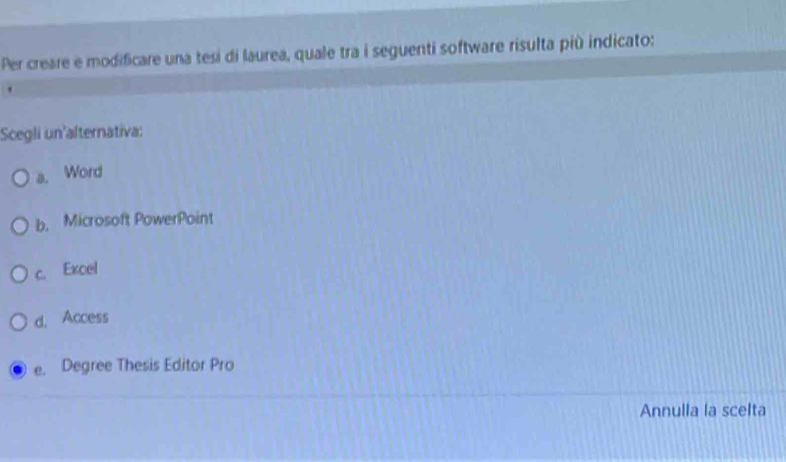 Per creare e modificare una tesi di laurea, quale tra i seguenti software risulta più indicato:
Scegli un'alternativa:
a. Word
b. Microsoft PowerPoint
c. Excel
d. Access
e. Degree Thesis Editor Pro
Annulla la scelta