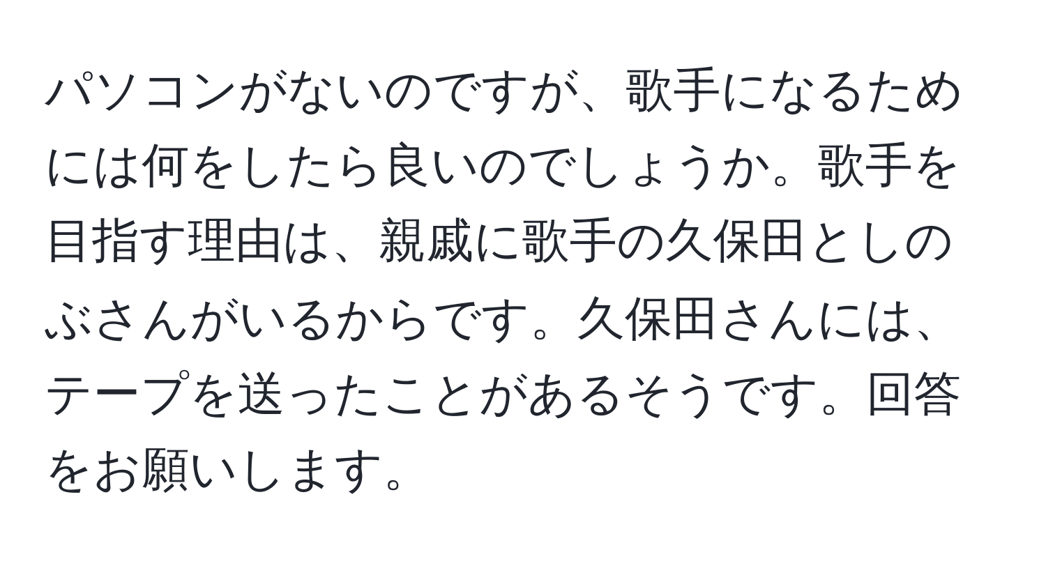 パソコンがないのですが、歌手になるためには何をしたら良いのでしょうか。歌手を目指す理由は、親戚に歌手の久保田としのぶさんがいるからです。久保田さんには、テープを送ったことがあるそうです。回答をお願いします。