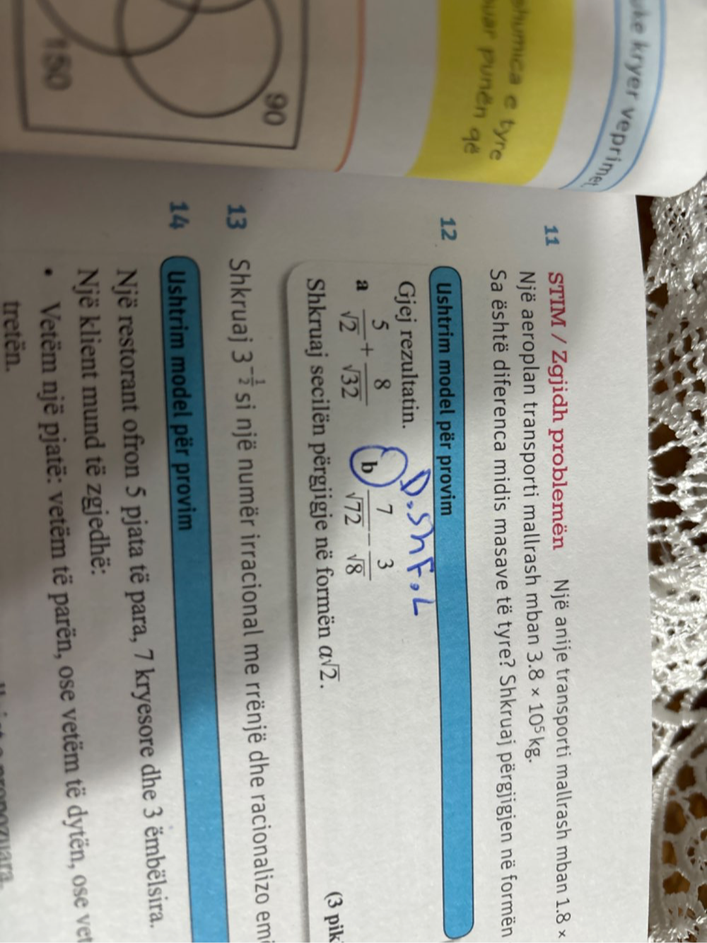 kryer veprime 
11 STIM / Zgjidh problemën Një anije transporti mallrash mban 1.8*
Një aeroplan transporti mallrash mban 3.8* 10^5kg. 
shumica e tyre 
Sa është diferenca midis masave të tyre? Shkruaj përgjigjen në formën 
suar punën që 
12 Ushtrim model për provim 
Gjej rezultatin. 
a  5/sqrt(2) + 8/sqrt(32)  b  7/sqrt(72) - 3/sqrt(8) 
Shkruaj secilën përgjigje në formën asqrt(2). 
(3 pik 
13 Shkruaj 3^(-frac 1)2 si një numër irracional me rrënjë dhe racionalizo em 
14 Ushtrim model për provim 
Një restorant ofron 5 pjata të para, 7 kryesore dhe 3 ëmbëlsira. 
Një klient mund të zgjedhë: 
Vetëm një pjatë: vetëm të parën, ose vetëm të dytën, ose vet 
tretën. ara