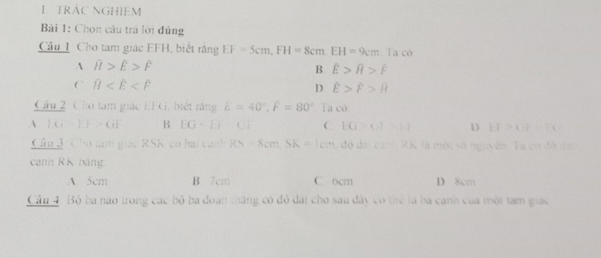 TRÁC NGHIEM
Bài 1: Chọn câu trá lời đúng
Câu 1 Cho tam giác EFH, biết rằng EF=5cm, FH=8cm. EH=9cm Ta có
A widehat H>widehat E>widehat F
B. widehat E>widehat H>widehat F
C widehat H
D hat E>hat F>overline H
Cầu 2: Cho tam giác EFG, biết răng E=40°, F=80° Ta có:
A IG=IF>GF B EG C EG>GF>F_1F D EF>GF=FC
Câu 3 : Chó tam giác RSK có hai canh RS=8cm. SK=1cm độ dai canh RK là một số nguyên. Ta có đô dại
canh RK bảng
A 5cm B 7cm C. 6cm D 8cm
Câu 4: Bộ ba não trong các bộ ba đoạn thăng có độ đài cho sau đây có thể là ba canh của một tam giác