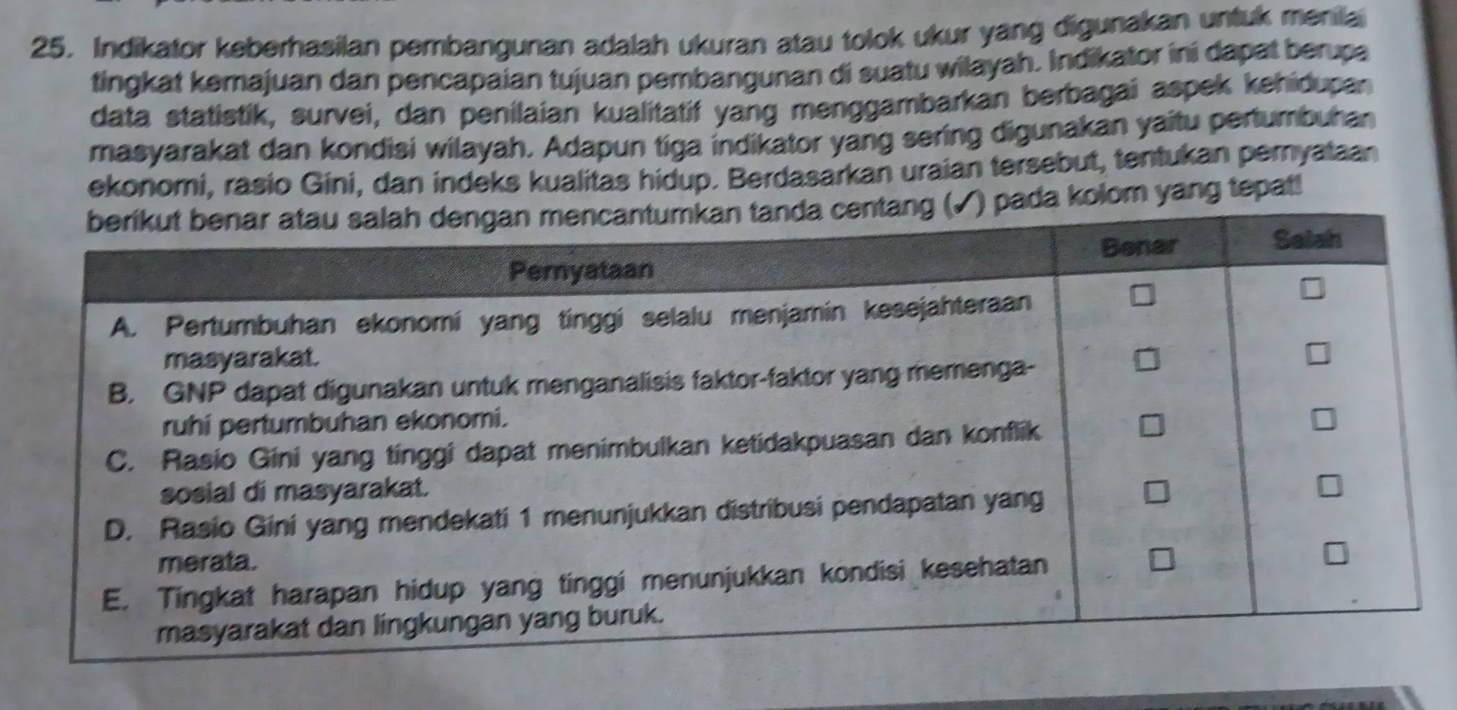 Indikator keberhasilan pembangunan adalah ukuran atau tolok ukur yang digunakan untuk menila 
tingkat kemajuan dan pencapaian tujuan pembangunan di suatu wilayah. Indikator ini dapat berupa 
data statistik, survei, dan penilaian kualitatif yang menggambarkan berbagai aspek kehidupan 
masyarakat dan kondisi wilayah. Adapun tiga indikator yang sering digunakan yaitu pertumbuhan 
ekonomi, rasio Gini, dan indeks kualitas hidup. Berdasarkan uraian tersebut, tentukan peryataan 
pada kolom yang tepat!