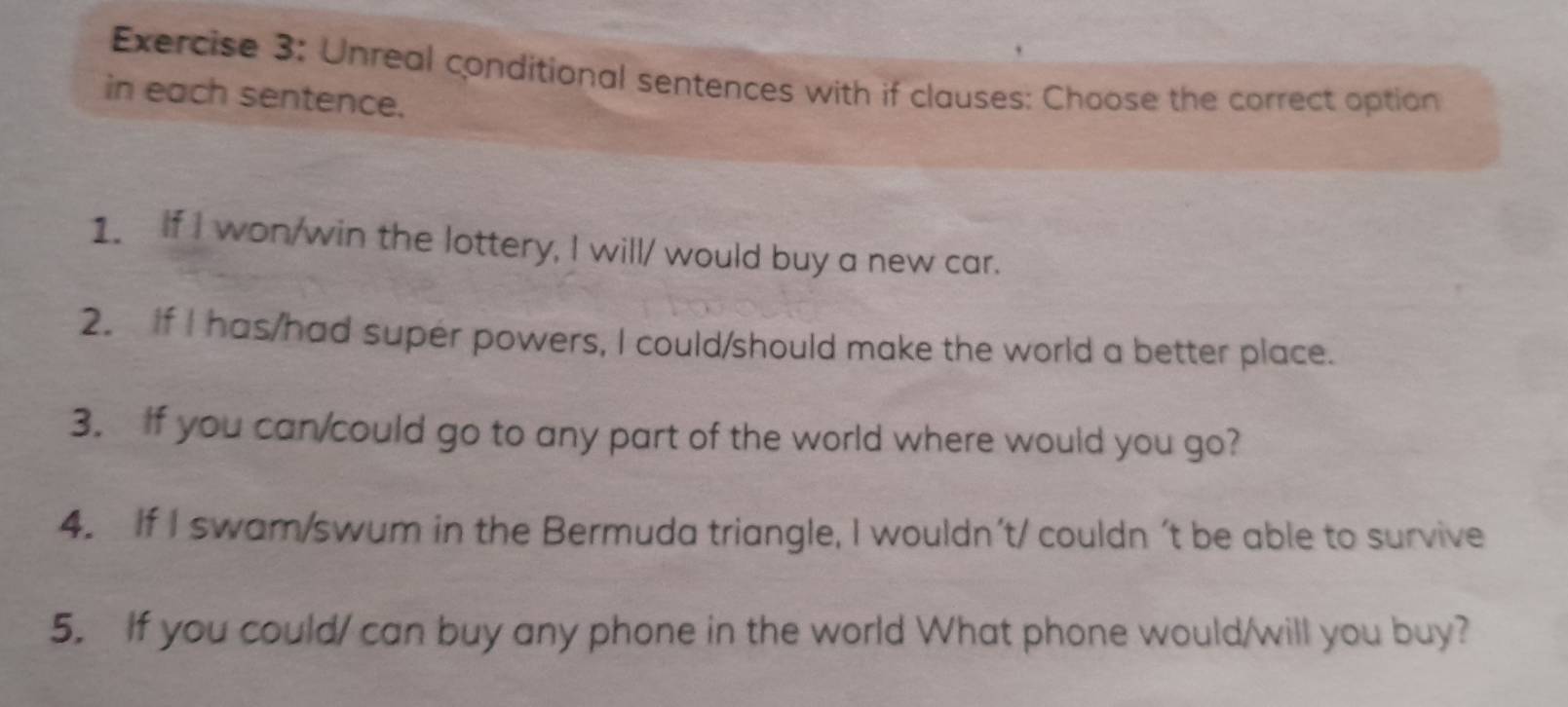 Unreal conditional sentences with if clauses: Choose the correct option 
in each sentence. 
1. If I won/win the lottery, I will/ would buy a new car. 
2. If I has/had super powers, I could/should make the world a better place. 
3. If you can/could go to any part of the world where would you go? 
4. If I swam/swum in the Bermuda triangle, I wouldn’t/ couldn t be able to survive 
5. If you could/ can buy any phone in the world What phone would/will you buy?