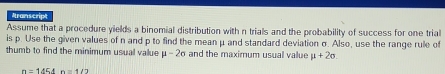 Aranscrip 
Assume that a procedure yields a binomial distribution with n trials and the probability of success for one trial 
is p. Use the given values of n and p to find the mean μ and standard deviation σ. Also, use the range rule of 
thumb to find the minimum usual value mu -2sigma and the maximum usual value mu +2sigma.
n=1454n=1/2