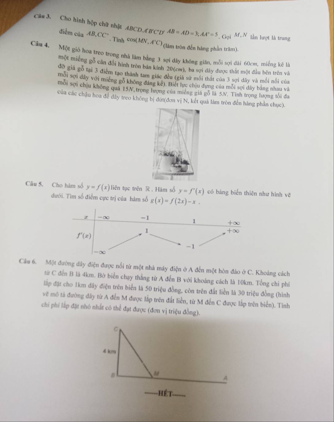 Cho hình hộp chữ nhật ABCD.A'B'C'D' AB=AD=3;AA'=5. Gọi M,N lần lượt là trung
diemciaAB,CC'.Tinhcos (MN,A'C) (làm tròn đến hàng phần trăm).
Câu 4. Một giỏ hoa treo trong nhà làm bằng 3 sợi dây không giãn, mỗi sợi dài 60cm, miếng kê là
một miếng gỗ cân đối hình tròn bán kính 20(cm), ba sợi dây được thất một đầu bên trên và
đỡ giá gỗ tại 3 điểm tạo thành tam giác đều (giả sử mối thất của 3 sợi dây và mối nối của
mỗi sợi dây với miếng gỗ không đáng kế). Biết lực chịu đựng của mỗi sợi dây bằng nhau và
mỗi sợi chịu không quá 15N, trọng lượng của miếng giá gỗ là 5N. Tính trọng lượng tối đa
của các chậu hoa để dây treo không bị đứt(đơn vị N, kết quả làm tròn đến hàng phần chục).
Câu 5. Cho hàm số y=f(x) liên tục trên R . Hàm số y=f'(x) có bảng biến thiên như hình vē
đưới. Tìm số điểm cực trị của hàm số g(x)=f(2x)-x.
Câu 6. Một đường dây điện được nối từ một nhà máy điện ở A đến một hòn đảo ở C. Khoảng cách
từ C đến B là 4km. Bờ biển chạy thẳng từ A đến B với khoảng cách là 10km. Tổng chi phí
lấp đặt cho 1km dây điện trên biển là 50 triệu đồng, còn trên đất liền là 30 triệu đồng (hình
vẽ mô tả đường dây từ A đến M được lắp trên đất liền, từ M đến C được lắp trên biển). Tính
chi phí lấp đặt nhỏ nhất có thể đạt được (đơn vị triệu đồng).