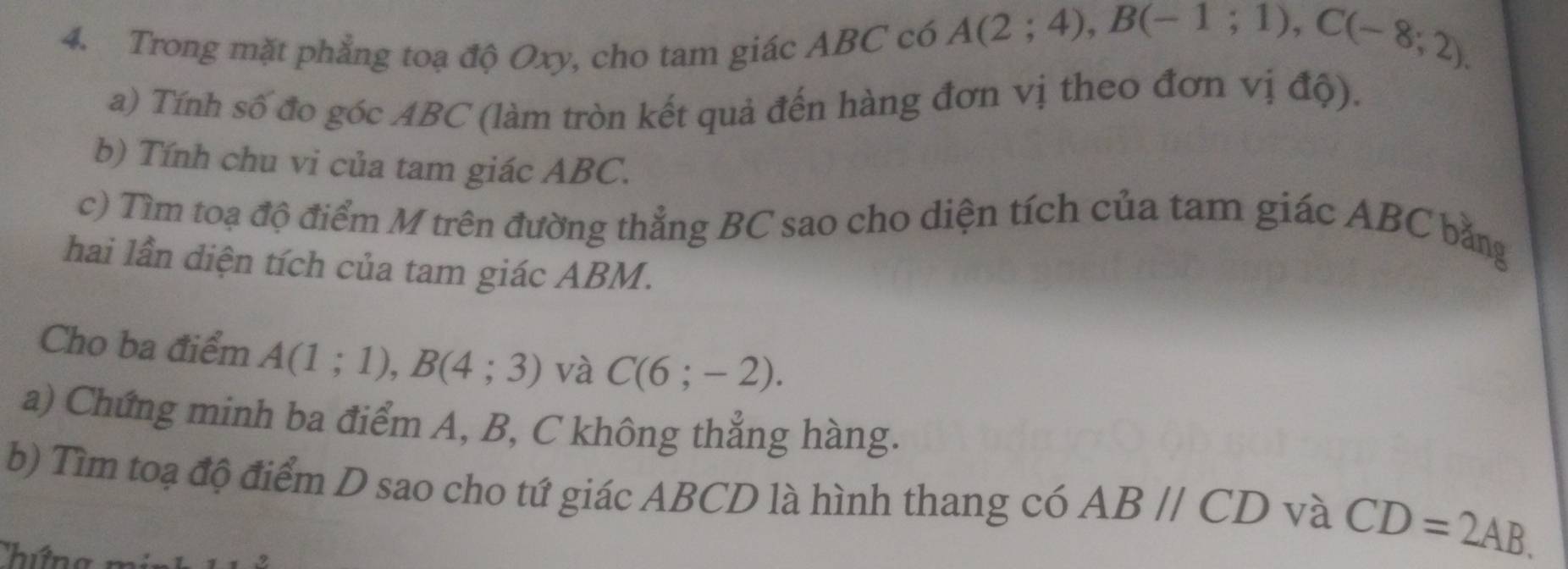 Trong mặt phẳng toạ độ Oxy, cho tam giác ABC có A(2;4), B(-1;1), C(-8;2). 
a) Tính số đo góc ABC (làm tròn kết quả đến hàng đơn vị theo đơn vị độ). 
b) Tính chu vi của tam giác ABC. 
c) Tìm toạ độ điểm M trên đường thẳng BC sao cho diện tích của tam giác ABC bằng 
hai lần diện tích của tam giác ABM. 
Cho ba điểm A(1;1), B(4;3) và C(6;-2). 
a) Chứng minh ba điểm A, B, C không thẳng hàng. 
b) Tìm toạ độ điểm D sao cho tứ giác ABCD là hình thang có ABparallel CD và CD=2AB.