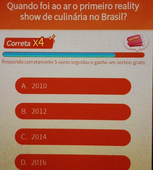 Quando foi ao ar o primeiro reality
show de culinária no Brasil?
Correta * 4 
SORTEÃO
Responda corretamente 5 vezes seguidas e ganhe um sorteio gratis
A. 2010
B. 2012
C. 2014
D. 2016