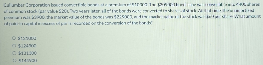 Cullumber Corporation issued convertible bonds at a premium of $10300. The $209000 bond issue was convertible into 4400 shares
of common stock (par value $20). Two years later, all of the bonds were converted to shares of stock. At that time, the unamortized
premium was $3900, the market value of the bonds was $229000, and the market value of the stock was $60 per share. What amount
of paid-in capital in excess of par is recorded on the conversion of the bonds?
$121000
$124900
$131300
$144900