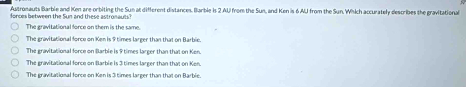 Astronauts Barbie and Ken are orbiting the Sun at different distances. Barbie is 2 AU from the Sun, and Ken is 6 AU from the Sun. Which accurately describes the gravitational
forces between the Sun and these astronauts?
The gravitational force on them is the same.
The gravitational force on Ken is 9 times larger than that on Barbie.
The gravitational force on Barbie is 9 times larger than that on Ken.
The gravitational force on Barbie is 3 times larger than that on Ken.
The gravitational force on Ken is 3 times larger than that on Barbie.