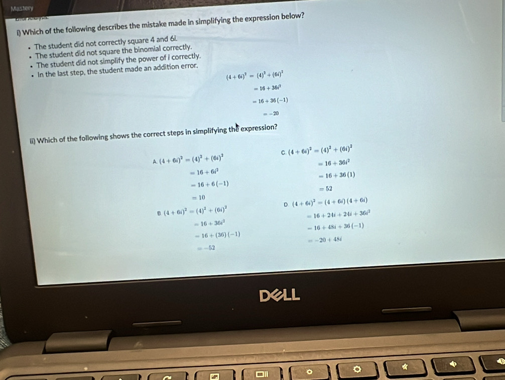 Mastery
or ze a 
i) Which of the following describes the mistake made in simplifying the expression below?
The student did not correctly square 4 and 6i.
The student did not square the binomial correctly.
The student did not simplify the power of i correctly.
In the last step, the student made an addition error.
(4+6i)^2=(4)^2+(6i)^2
=16+36i^2
=16+36(-1)
=-20
ii) Which of the following shows the correct steps in simplifying the expression?
C. (4+6i)^2=(4)^2+(6i)^2
A. (4+6i)^2=(4)^2+(6i)^2
=16+36i^2
=16+6i^2
=16+36(1)
=16+6(-1)
=52
=10
D (4+6i)^2=(4+6i)(4+6i)
8.(4+6i)^2=(4)^2+(6i)^2
=16+24i+24i+36i^2
=16+36i^2
-16+48i+36(-1)
=16+(36)(-1)
=-20+48i
=-52