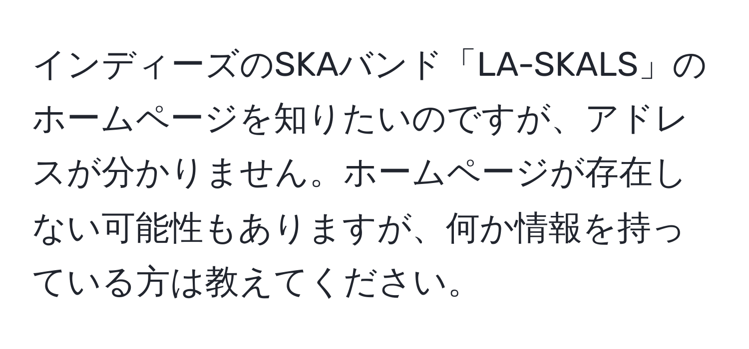 インディーズのSKAバンド「LA-SKALS」のホームページを知りたいのですが、アドレスが分かりません。ホームページが存在しない可能性もありますが、何か情報を持っている方は教えてください。