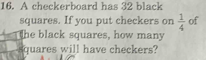 A checkerboard has 32 black 
squares. If you put checkers on  1/4  of 
The black squares, how many 
squares will have checkers?