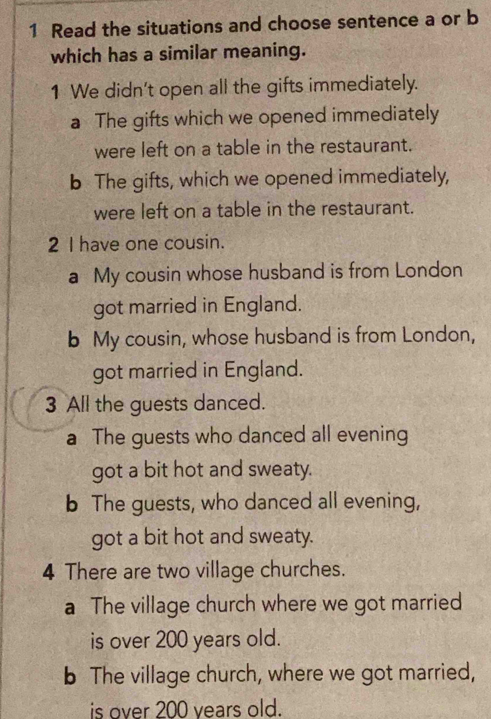 Read the situations and choose sentence a or b
which has a similar meaning.
1 We didn't open all the gifts immediately.
a The gifts which we opened immediately
were left on a table in the restaurant.
b The gifts, which we opened immediately,
were left on a table in the restaurant.
2 I have one cousin.
a My cousin whose husband is from London
got married in England.
b My cousin, whose husband is from London,
got married in England.
3 All the guests danced.
a The guests who danced all evening
got a bit hot and sweaty.
b The guests, who danced all evening,
got a bit hot and sweaty.
4 There are two village churches.
a The village church where we got married
is over 200 years old.
b The village church, where we got married,
is over 200 years old.