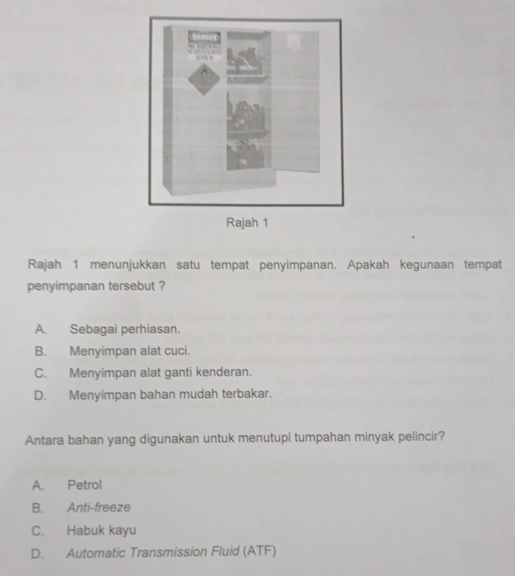 Rajah 1 menunjukkan satu tempat penyimpanan. Apakah kegunaan tempat
penyimpanan tersebut ?
A. Sebagai perhiasan.
B. Menyimpan alat cuci.
C. Menyimpan alat ganti kenderan.
D. Menyimpan bahan mudah terbakar.
Antara bahan yang digunakan untuk menutupi tumpahan minyak pelincir?
A. Petrol
B. Anti-freeze
C. Habuk kayu
D. Automatic Transmission Fluid (ATF)