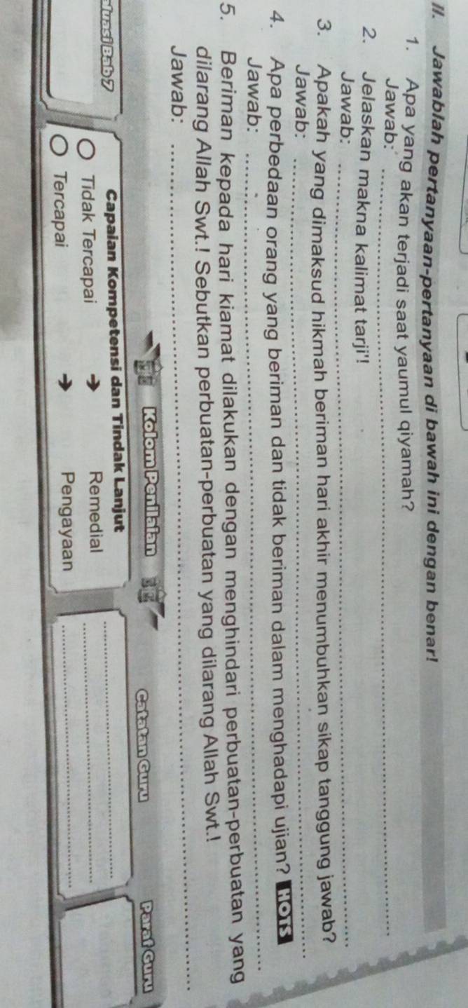Jawablah pertanyaan-pertanyaan di bawah ini dengan benar! 
1. Apa yang akan terjadi saat yaumul qiyamah? 
Jawab:_ 
2. Jelaskan makna kalimat tarji'! 
Jawab:_ 
3. Apakah yang dimaksud hikmah beriman hari akhir menumbuhkan sikap tanggung jawab? 
Jawab:_ 
4. Apa perbedaan orang yang beriman dan tidak beriman dalam menghadapi ujian? hots 
Jawab: 
_ 
5. Beriman kepada hari kiamat dilakukan dengan menghindari perbuatan-perbuatan yang 
_ 
dilarang Allah Swt.! Sebutkan perbuatan-perbuatan yang dilarang Allah Swt.! 
Jawab: 
Kolom Penilaian Paraf Guru 
Catatan Guru 
luasi Bab 7 Capaian Kompetensi dan Tindak Lanjut_ 
Tidak Tercapai 
Remedial_ 
_ 
_ 
Tercapai Pengayaan_