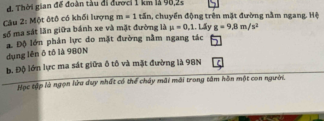 d. Thời gian để đoàn tàu đi đươci 1 km là 90,2s
Câu 2: Một ôtô có khối lượng m=1 tấn, chuyển động trên mặt đường nằm ngang. Hệ
số ma sát lăn giữa bánh xe và mặt đường là mu =0,1. Lấy g=9,8m/s^2
a. Độ lớn phản lực do mặt đường nằm ngang tác
dụng lên ô tô là 980N
b. Độ lớn lực ma sát giữa ô tô và mặt đường là 98N
Học tập là ngọn lửa duy nhất có thể cháy mãi mãi trong tâm hồn một con người.