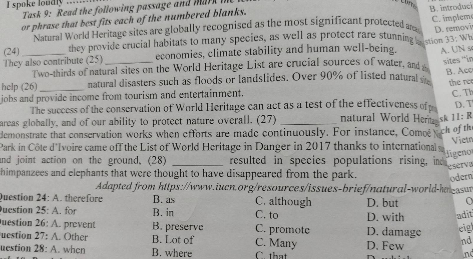 spoke loudly_
B. introduci
Task 9: Read the following passage and mark i
C. impleme
or phrase that best fits each of the numbered blanks.
Natural World Heritage sites are globally recognised as the most significant protected area D. removi
(24)
they provide crucial habitats to many species, as well as protect rare stunning lustion 33: Wh
They also contribute (25) _economies, climate stability and human well-being.
A. UN s
Two-thirds of natural sites on the World Heritage List are crucial sources of water, and a
sites “in
B. Acc
help (26)_ natural disasters such as floods or landslides. Over 90% of listed natural sit the ree
jobs and provide income from tourism and entertainment.
C. Th
The success of the conservation of World Heritage can act as a test of the effectiveness ofp D. T
areas globally, and of our ability to protect nature overall. (27)_
natural World Herita sk 11: R
demonstrate that conservation works when efforts are made continuously. For instance, Comoé ch of th
Vietn
Park in Côte d’Ivoire came off the List of World Heritage in Danger in 2017 thanks to international
digenor
and joint action on the ground, (28) _resulted in species populations rising, ind eserva
chimpanzees and elephants that were thought to have disappeared from the park.
odern
Adapted from https://www.iucn.org/resources/issues-brief/natural-world-hressur
Question 24:A . therefore B. as
C. although D. but
Question 25:A . for B. in
C. to D. with adit
Question 26:A . prevent B. preserve C. promote eig
D. damage
uestion 27:A . Other B. Lot of C. Many D. Few
nd
uestion 28:A . when B. where C. that
nd