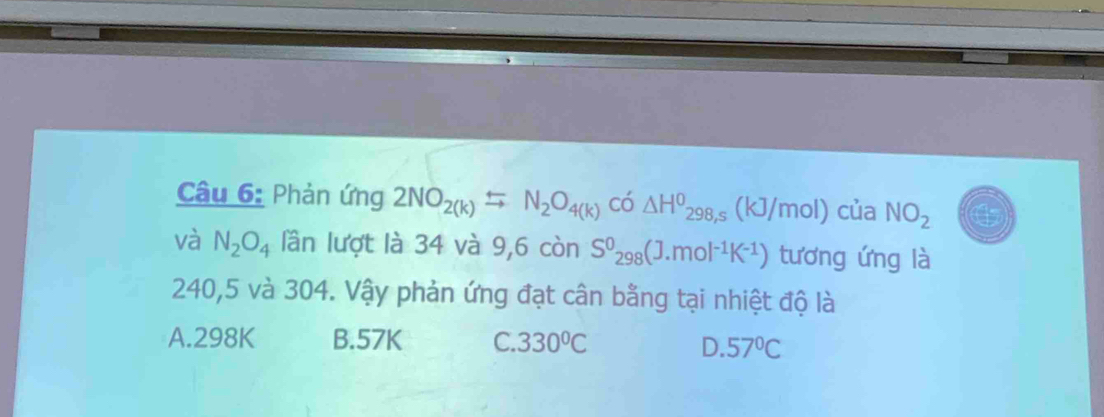 Phản ứng 2NO_2(k)=N_2O_4(k) có △ H^0_298,s( kJ/mol) của NO_2
và N_2O_4 lần lượt là 34 và 9,6 còn S^0_298(J.mol^(-1)K^(-1)) tương ứng là
240,5 và 304. Vậy phản ứng đạt cân bằng tại nhiệt độ là
A. 298K B. 57K C. 330°C D. 57°C