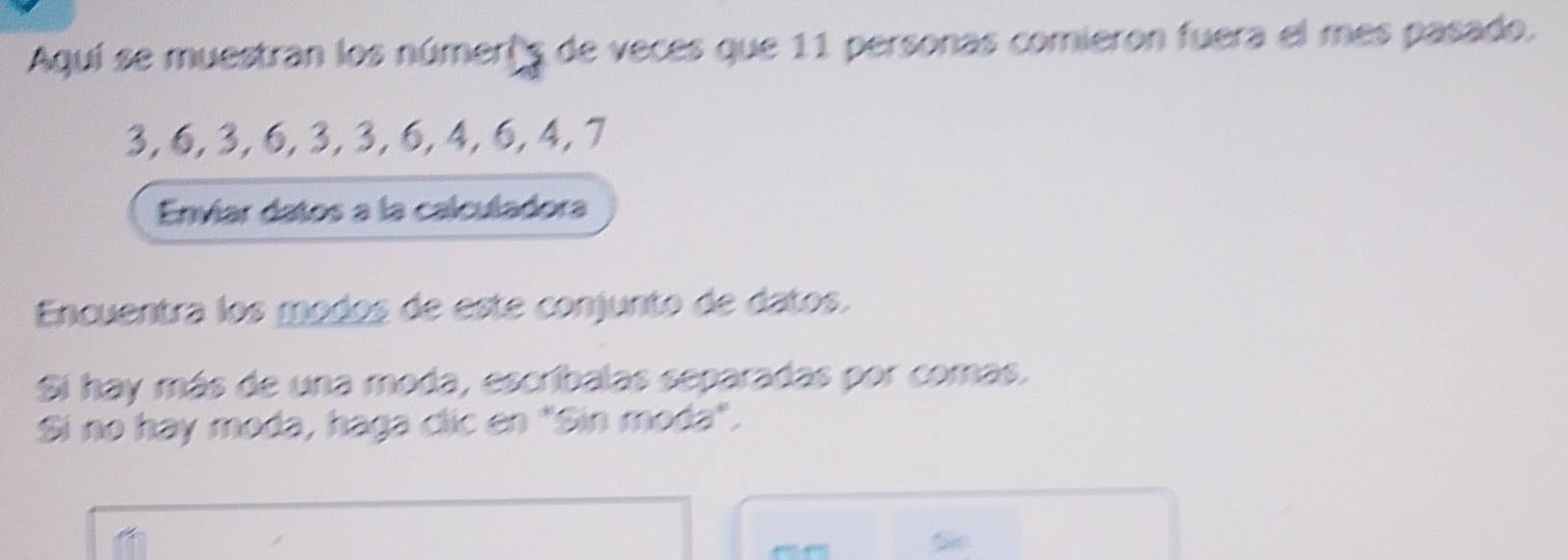 Aquí se muestran los númer's de veces que 11 personas comieron fuera el mes pasado.
3, 6, 3, 6, 3, 3, 6, 4, 6, 4, 7
Envíar datos a la calculadora 
Encuentra los modos de este conjunto de datos. 
Si hay más de una moda, escribalas separadas por comas. 
Si no hay moda, haga clic en "Sin moda". 
So