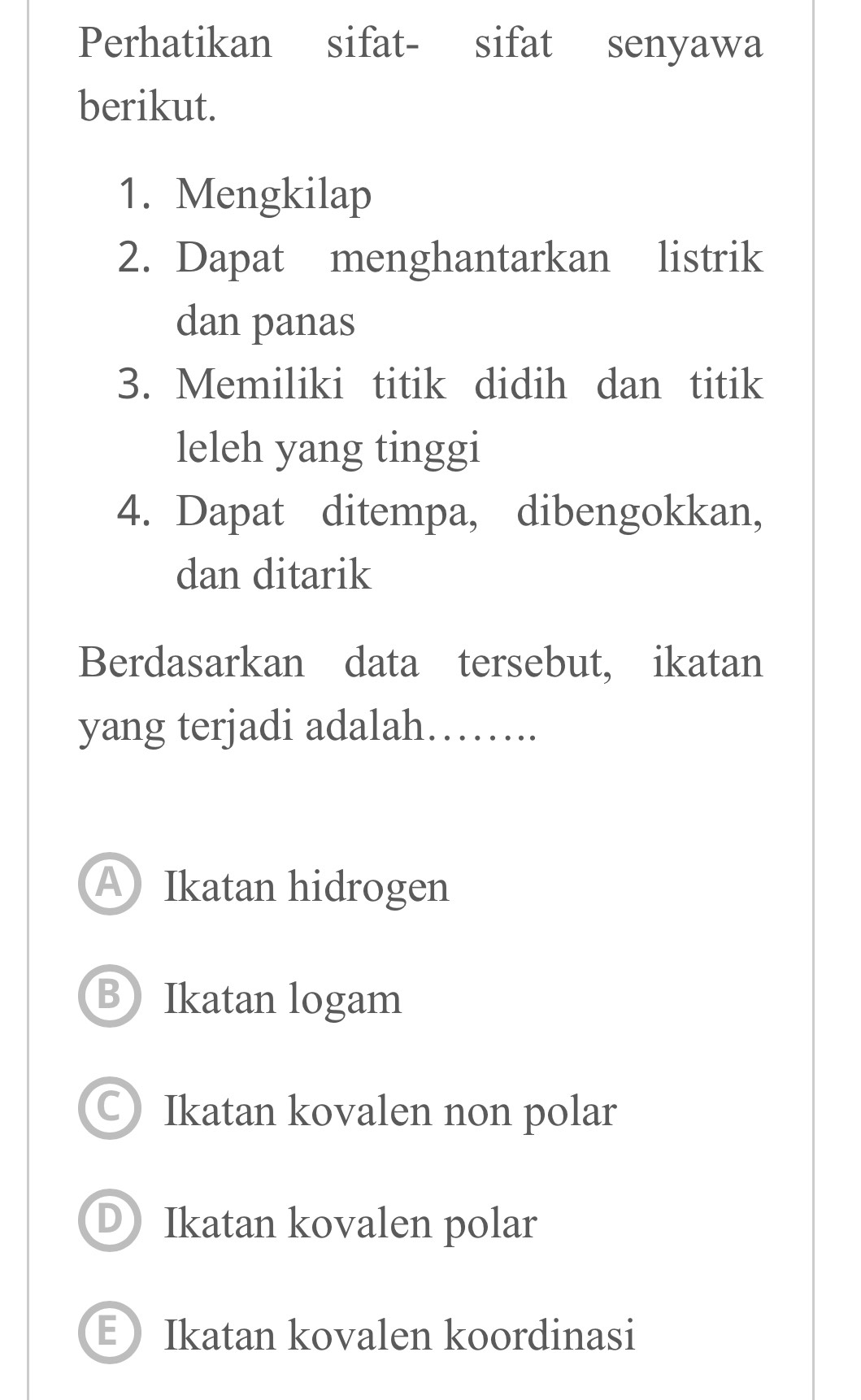 Perhatikan sifat- sifat senyawa
berikut.
1. Mengkilap
2. Dapat menghantarkan listrik
dan panas
3. Memiliki titik didih dan titik
leleh yang tinggi
4. Dapat ditempa, dibengokkan,
dan ditarik
Berdasarkan data tersebut, ikatan
yang terjadi adalah…….
A Ikatan hidrogen
B Ikatan logam
○Ikatan kovalen non polar
D Ikatan kovalen polar
EIkatan kovalen koordinasi