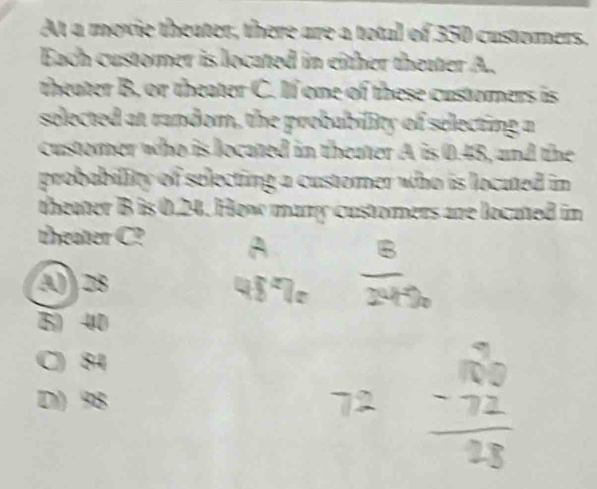 At a moxie theater, there are a total of 350 customers,
Each customer is located in either thetter A.
theater B. or theater C. If one of these custorners is
selected at random, the probability of selecting a
customer who is located in theater A is 0.48, and the
probability of selecting a customer who is locuted in 
theater B is 0.24. How many customers are located in
theater C?
() 28
5 40
C) 84
D) 98