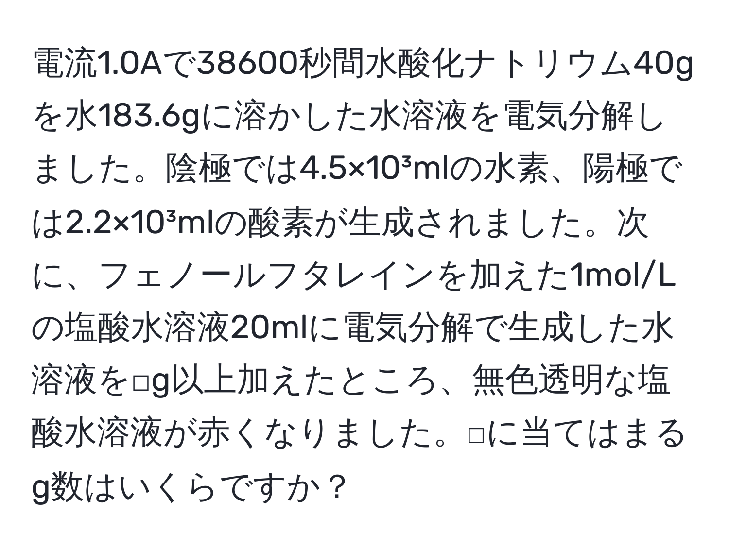 電流1.0Aで38600秒間水酸化ナトリウム40gを水183.6gに溶かした水溶液を電気分解しました。陰極では4.5×10³mlの水素、陽極では2.2×10³mlの酸素が生成されました。次に、フェノールフタレインを加えた1mol/Lの塩酸水溶液20mlに電気分解で生成した水溶液を□g以上加えたところ、無色透明な塩酸水溶液が赤くなりました。□に当てはまるg数はいくらですか？