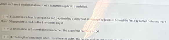 Match each word problem statement with its correct algebraic translation. 
1. Jaime has 5 days to complete a 140 -page reading assignment. How many pages must he read the first day so that he has no more 
than 106 pages left to read on the 4 remaining days? 
7 2. One number is 5 more than twice another. The sum of the numbers is 106. 
7 3. The length of a rectangle is 5 in. more than the width. The permeter of th