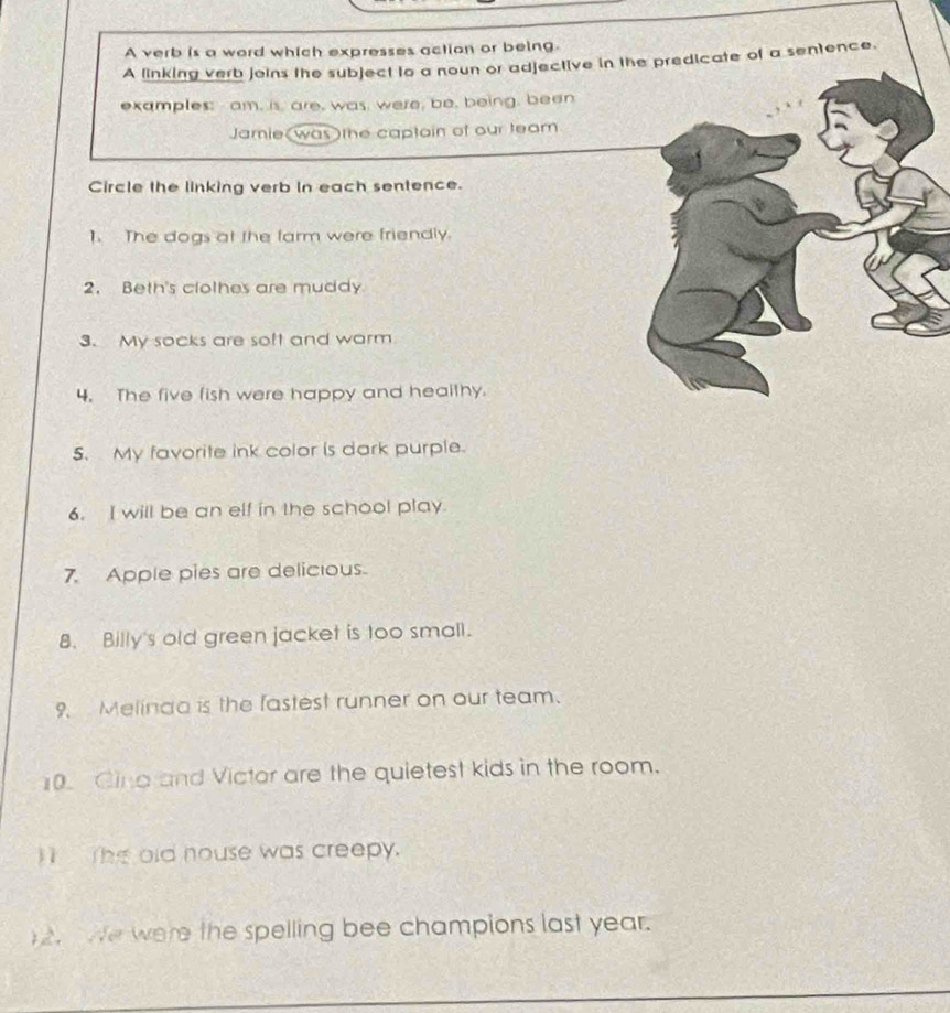 A verb is a word which expresses action or being. 
A linking verb joins the subject to a noun or adjective in the predicate of a sentence. 
examples; am, is, are, was, were, be, being, been 
Jamie(was )the captain of our team 
Circle the linking verb in each sentence. 
1. The dogs at the farm were friendly. 
2. Beth's clothes are muddy 
3. My socks are soft and warm 
4. The five fish were happy and healthy. 
5. My favorite ink color is dark purple. 
6. I will be an elf in the school play. 
7. Apple pies are delicious. 
8. Billy's old green jacket is too small. 
9. Melinda is the fastest runner on our team. 
0 Ging and Victor are the quietest kids in the room. 
I The old house was creepy. 
)2. We were the spelling bee champions last year.