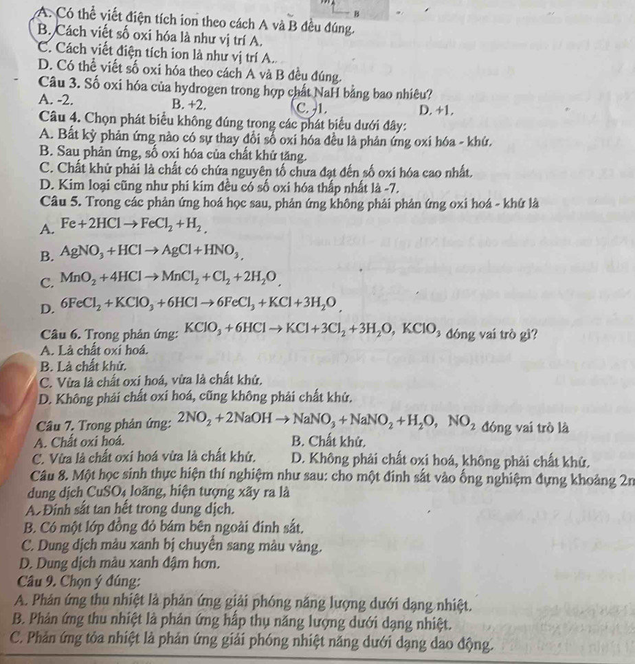 A. Có thể viết điện tích ion theo cách A và B đều đúng.
B. Cách viết số oxi hóa là như vị trí A.
C. Cách viết điện tích ion là như vị trí A..
D. Có thể viết số oxi hóa theo cách A và B đều đúng.
Câu 3. Số oxi hóa của hydrogen trong hợp chất NaH bằng bao nhiêu?
A. -2. B. +2. C. -1. D. +1.
Câu 4. Chọn phát biểu không đúng trong các phát biểu dưới đây:
A. Bất kỳ phản ứng nào có sự thay đổi số oxi hóa đều là phản ứng oxi hóa - khử,
B. Sau phản ứng, số oxi hóa của chất khử tăng.
C. Chất khử phải là chất có chứa nguyên tố chưa đạt đến số oxi hóa cao nhất.
D. Kim loại cũng như phi kim đều có số oxi hóa thấp nhất là -7.
Câu 5. Trong các phản ứng hoá học sau, phản ứng không phải phản ứng oxi hoá - khứ là
A. Fe+2HClto FeCl_2+H_2,
B. AgNO_3+HClto AgCl+HNO_3,
C. MnO_2+4HClto MnCl_2+Cl_2+2H_2O,
D. 6FeCl_2+KClO_3+6HClto 6FeCl_3+KCl+3H_2O,
Câu 6. Trong phản ứng: KClO_3+6HClto KCl+3Cl_2+3H_2O,KClO_3 đóng vai trò gì?
A. Là chất oxi hoá.
B. Là chất khử.
C. Vừa là chất oxi hoá, vừa là chất khử.
D. Không phải chất oxi hoá, cũng không phải chất khử.
Câu 7. Trong phản ứng: 2NO_2+2NaOHto NaNO_3+NaNO_2+H_2O,NO_2 đóng vai trò là
A. Chất oxi hoá. B. Chất khử.
C. Vừa là chất oxi hoá vừa là chất khử. D. Không phải chất oxi hoá, không phải chất khử.
Câu 8. Một học sinh thực hiện thí nghiệm như sau: cho một đính sắt vào ống nghiệm đựng khoảng 2n
dung dịch CuSO4 loãng, hiện tượng xãy ra là
A Đinh sắt tan hết trong dung dịch.
B. Có một lớp đồng đỏ bám bên ngoài đinh sắt,
C. Dung dịch màu xanh bị chuyển sang màu vàng.
D. Dung dịch màu xanh đậm hơn.
Câu 9. Chọn ý đúng:
A. Phản ứng thu nhiệt là phản ứng giải phóng năng lượng dưới dạng nhiệt.
B. Phản ứng thu nhiệt là phản ứng hấp thụ năng lượng dưới dạng nhiệt.
C. Phản ứng tỏa nhiệt là phản ứng giải phóng nhiệt năng dưới dạng dao động.