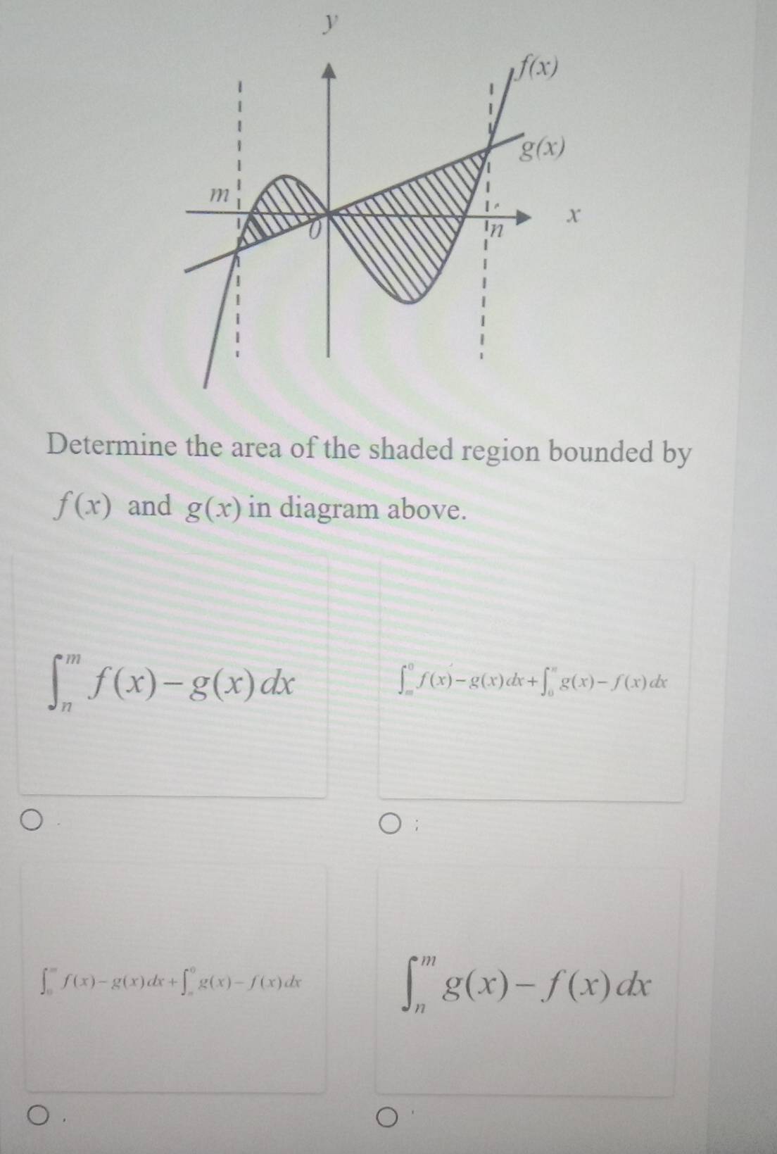 Determine the area of the shaded region bounded by
f(x) and g(x) in diagram above.
∈t _n^mf(x)-g(x)dx
∈t _(∈fty)^0f(x)-g(x)dx+∈t _0^(π)g(x)-f(x)dx;
∈t _0^mf(x)-g(x)dx+∈t _=^0g(x)-f(x)dx
∈t _n^mg(x)-f(x)dx