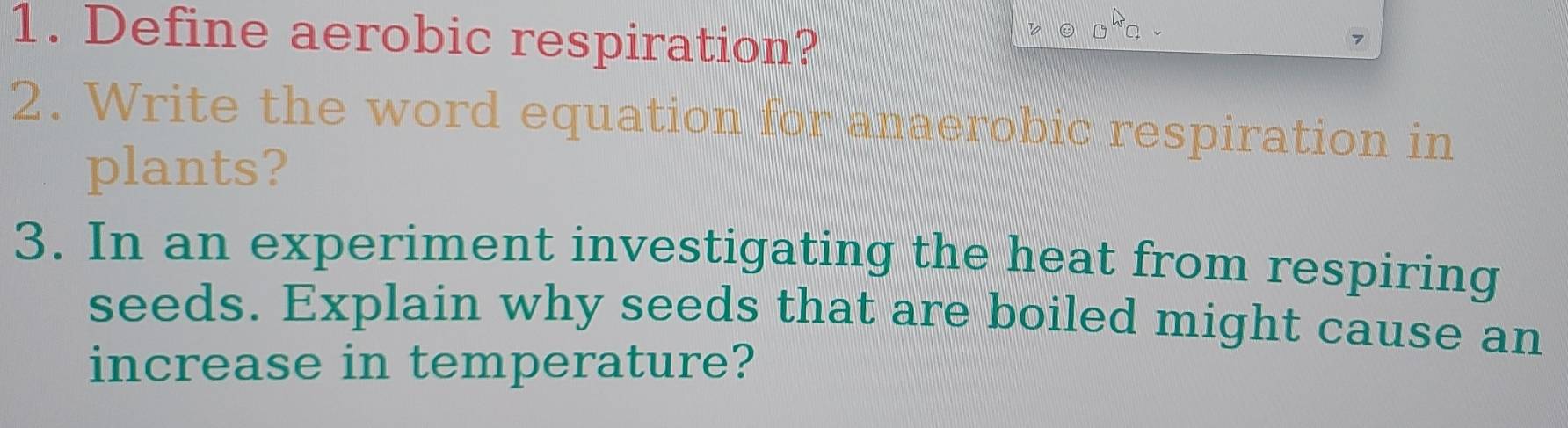 Define aerobic respiration?
7340
2. Write the word equation for anaerobic respiration in 
plants? 
3. In an experiment investigating the heat from respiring 
seeds. Explain why seeds that are boiled might cause an 
increase in temperature?