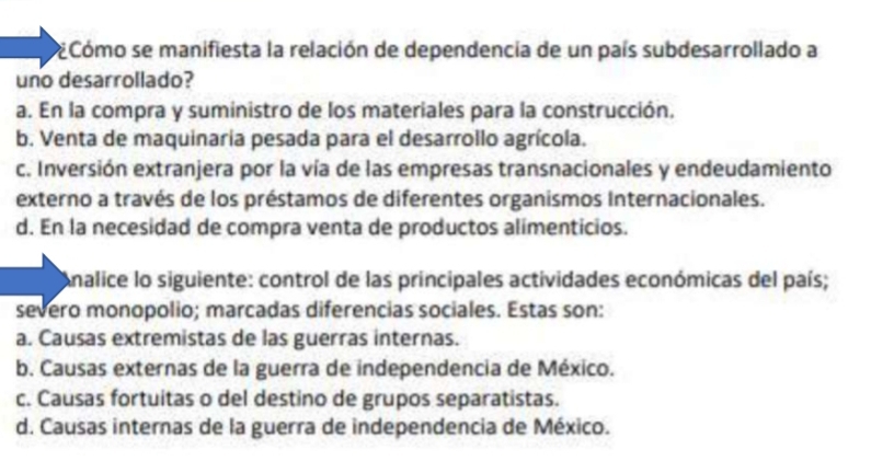 Cómo se manifiesta la relación de dependencia de un país subdesarrollado a
uno desarrollado?
a. En la compra y suministro de los materiales para la construcción.
b. Venta de maquinaria pesada para el desarrollo agrícola.
c. Inversión extranjera por la vía de las empresas transnacionales y endeudamiento
externo a través de los préstamos de diferentes organismos Internacionales.
d. En la necesidad de compra venta de productos alimenticios.
Analice lo siguiente: control de las principales actividades económicas del país;
severo monopolio; marcadas diferencias sociales. Estas son:
a. Causas extremistas de las guerras internas.
b. Causas externas de la guerra de independencia de México.
c. Causas fortuitas o del destino de grupos separatistas.
d. Causas internas de la guerra de independencia de México.