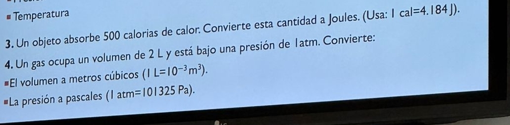 Temperatura 
3. Un objeto absorbe 500 calorias de calor. Convierte esta cantidad a Joules. (Usa: Ical=4.184J). 
4. Un gas ocupa un volumen de 2 L y está bajo una presión de 1atm. Convierte: 
El volumen a metros cúbicos (IL=10^(-3)m^3). 
La presión a pascales (Iatm=10|325Pa).