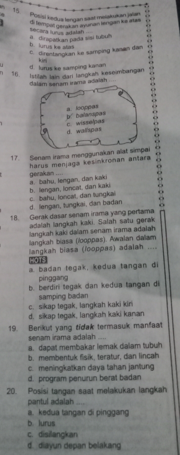 Posisí kedua lengan saat melakukan jalan
di tempat derakan ayunan lengan ke atas
. 
secara lurus adalah
a. dirapatkan pada sisi tubuh
b. lurus ke atas
c. direntangkan ke samping kanan dan
kiri
u d. lurus ke samping kanan
1 16.
Istilah lain dari langkah keseimbangan
a adalah ....
17. Senam irama menggunakan a
harus menjaga kesinkronan antara
gerakan ....
a. bahu, lengan, dan kaki
b. lengan, loncat, dan kaki
c. bahu, loncat, dan tungkai
d. lengan, tungkai, dan badan
18. Gerak dasar senam irama yang pertama
adalah langkah kaki. Salah satu gerak
langkah kaki dalam senam irama adalah
langkah biasa (/ooppas). Awalan dalam
langkah biasa (/ooppas) adalah ....
HOTS
a. badan tegak, kedua tangan di
pinggang
b. berdiri tegak dan kedua tangan di
samping badan
c. sikap tegak, langkah kaki kiri
d. sikap tegak, langkah kaki kanan
19. Berikut yang tidak termasuk manfaat
senam irama adalah ..
a. dapat membakar lemak dalam tubuh
b. membentuk fisik, teratur, dan lincah
c. meningkatkan daya tahan jantung
d. program penurun berat badan
20. Posisi tangan saat melakukan langkah
pantul adalah .
a. kedua tangan di pinggang
b lurus
c. disilangkan
d. diayun depan belakang